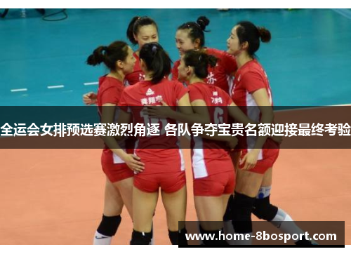 全运会女排预选赛激烈角逐 各队争夺宝贵名额迎接最终考验